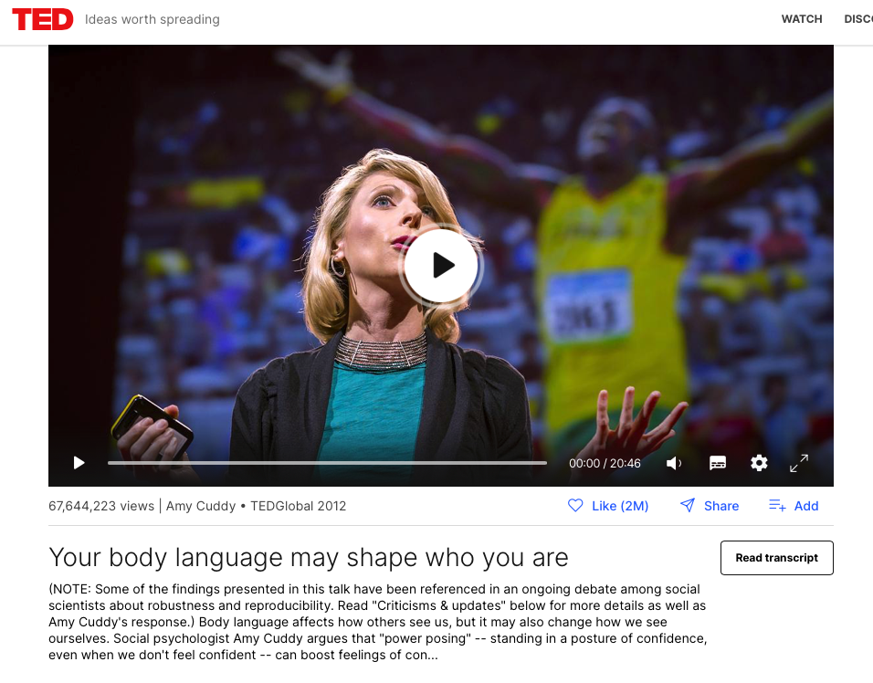 Amy Cuddy's TED talk: https://www.ted.com/talks/amy_cuddy_your_body_language_may_shape_who_you_are